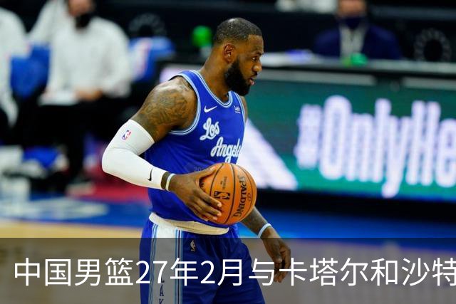 中国男篮27年2月与卡塔尔&沙特进行世预赛 深篮公司征集承办赛区